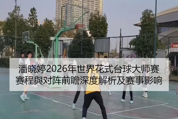 潘晓婷2026年世界花式台球大师赛赛程與对阵前瞻深度解析及赛事影响